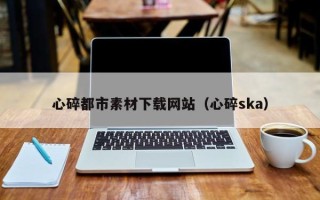 西安心碎都市素材下载网站（心碎ska）